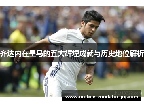 齐达内在皇马的五大辉煌成就与历史地位解析