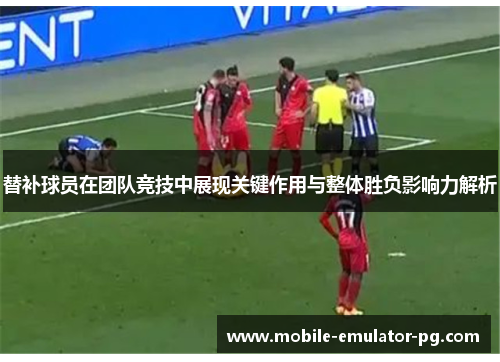 替补球员在团队竞技中展现关键作用与整体胜负影响力解析
