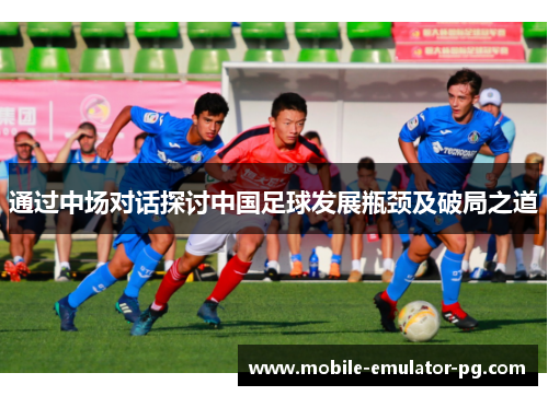通过中场对话探讨中国足球发展瓶颈及破局之道 通过中场对话探讨中国足球发展瓶颈及破局之道