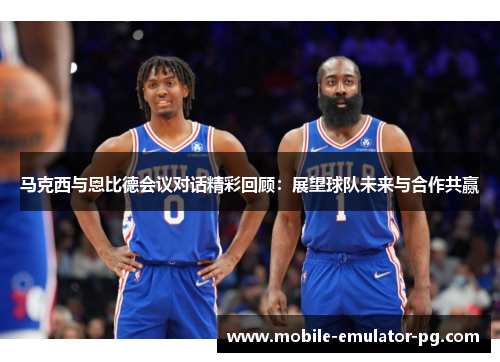 马克西与恩比德会议对话精彩回顾：展望球队未来与合作共赢