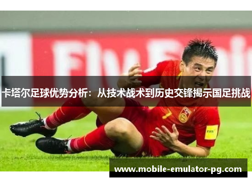 卡塔尔足球优势分析：从技术战术到历史交锋揭示国足挑战
