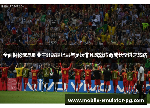 全面揭秘武磊职业生涯辉煌纪录与足坛非凡成就传奇成长奋进之旅路