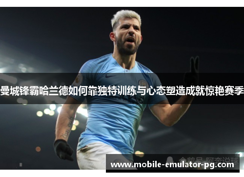 曼城锋霸哈兰德如何靠独特训练与心态塑造成就惊艳赛季