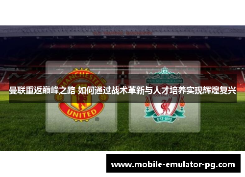 曼联重返巅峰之路 如何通过战术革新与人才培养实现辉煌复兴