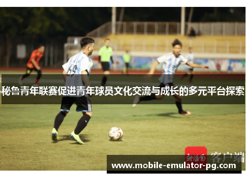 秘鲁青年联赛促进青年球员文化交流与成长的多元平台探索