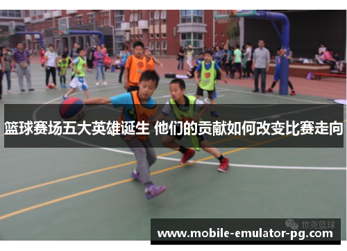 篮球赛场五大英雄诞生 他们的贡献如何改变比赛走向