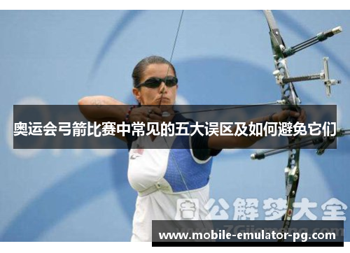 奥运会弓箭比赛中常见的五大误区及如何避免它们 奥运会弓箭比赛中常见的五大误区及如何避免它们