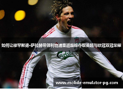 如何让穆罕默德·萨拉赫带领利物浦重返巅峰夺取英超与欧冠双冠荣耀 如何让穆罕默德·萨拉赫带领利物浦重返巅峰夺取英超与欧冠双冠荣耀