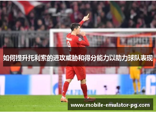 如何提升托利索的进攻威胁和得分能力以助力球队表现 如何提升托利索的进攻威胁和得分能力以助力球队表现