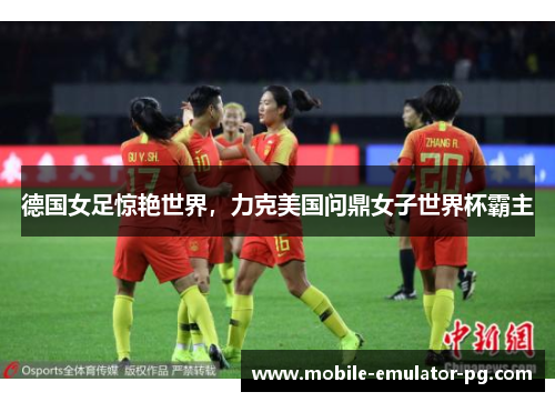 德国女足惊艳世界，力克美国问鼎女子世界杯霸主