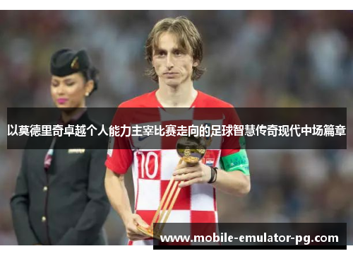 以莫德里奇卓越个人能力主宰比赛走向的足球智慧传奇现代中场篇章