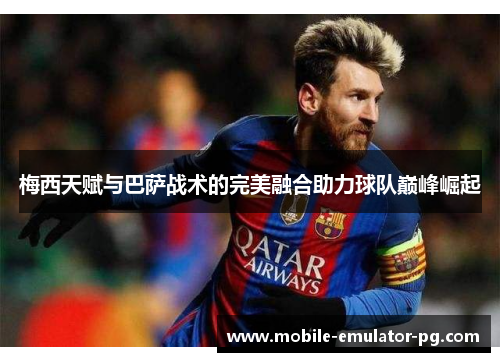 梅西天赋与巴萨战术的完美融合助力球队巅峰崛起
