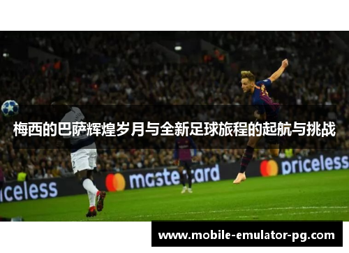 梅西的巴萨辉煌岁月与全新足球旅程的起航与挑战 梅西的巴萨辉煌岁月与全新足球旅程的起航与挑战