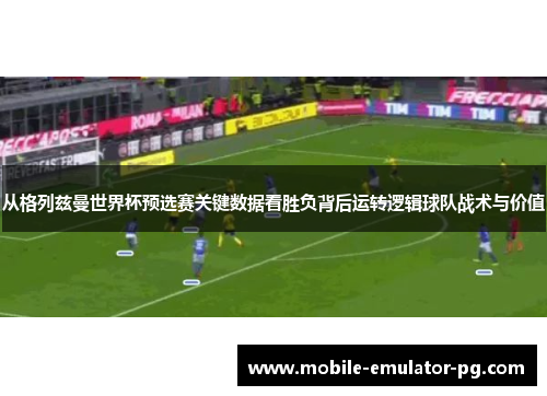 从格列兹曼世界杯预选赛关键数据看胜负背后运转逻辑球队战术与价值