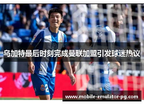 乌加特最后时刻完成曼联加盟引发球迷热议