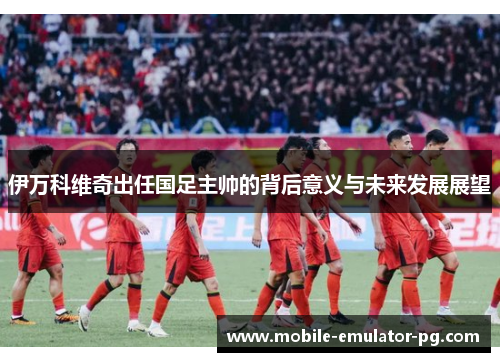 伊万科维奇出任国足主帅的背后意义与未来发展展望