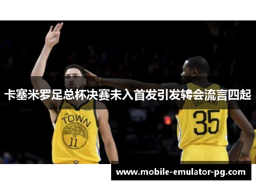 卡塞米罗足总杯决赛未入首发引发转会流言四起