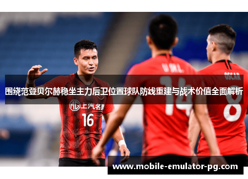 围绕范登贝尔赫稳坐主力后卫位置球队防线重建与战术价值全面解析
