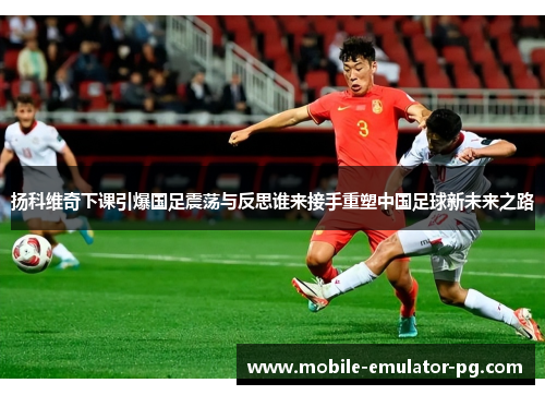 扬科维奇下课引爆国足震荡与反思谁来接手重塑中国足球新未来之路