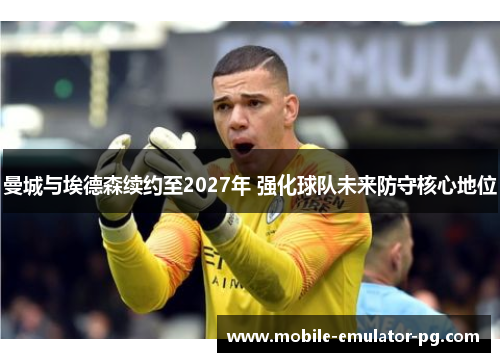 曼城与埃德森续约至2027年 强化球队未来防守核心地位