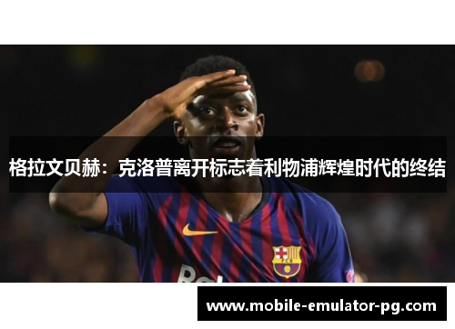 格拉文贝赫:克洛普离开标志着利物浦辉煌时代的终结 格拉文贝赫:克洛普离开标志着利物浦辉煌时代的终结