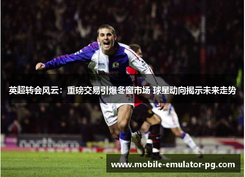 英超转会风云：重磅交易引爆冬窗市场 球星动向揭示未来走势