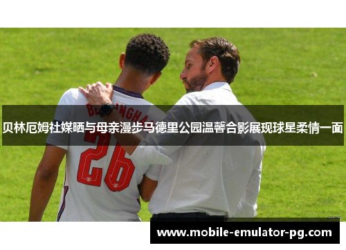 贝林厄姆社媒晒与母亲漫步马德里公园温馨合影展现球星柔情一面