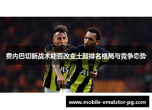 费内巴切新战术能否改变土超排名格局与竞争态势
