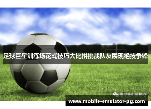 足球巨星训练场花式技巧大比拼挑战队友展现绝技争锋