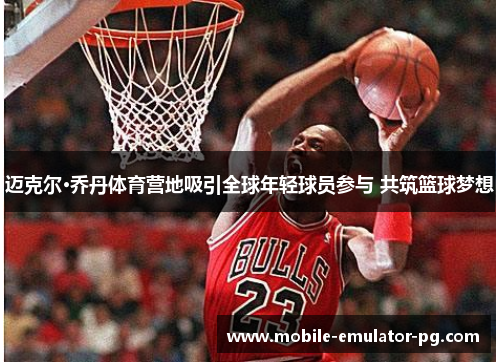 迈克尔·乔丹体育营地吸引全球年轻球员参与 共筑篮球梦想