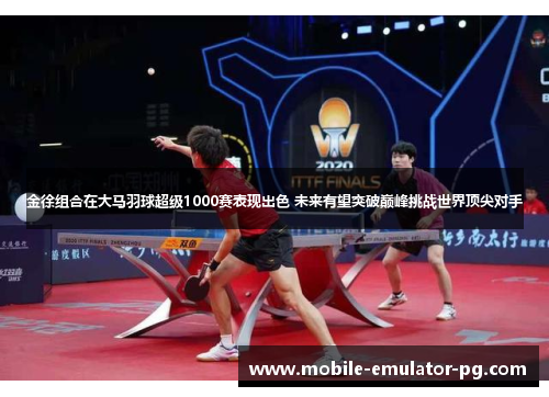 金徐组合在大马羽球超级1000赛表现出色 未来有望突破巅峰挑战世界顶尖对手