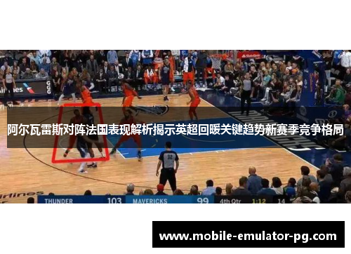 阿尔瓦雷斯对阵法国表现解析揭示英超回暖关键趋势新赛季竞争格局