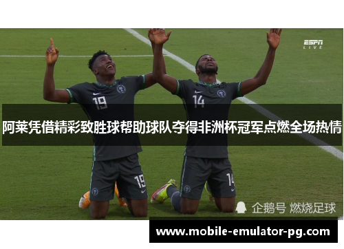 阿莱凭借精彩致胜球帮助球队夺得非洲杯冠军点燃全场热情