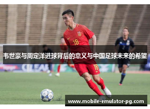 韦世豪与周定洋进球背后的意义与中国足球未来的希望