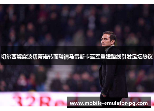 切尔西解雇波切蒂诺转而聘请马雷斯卡蓝军重建路线引发足坛热议