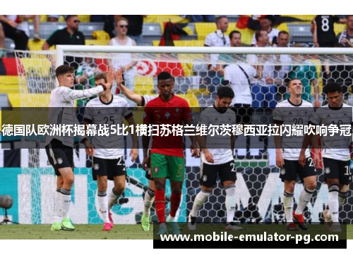 德国队欧洲杯揭幕战5比1横扫苏格兰维尔茨穆西亚拉闪耀吹响争冠
