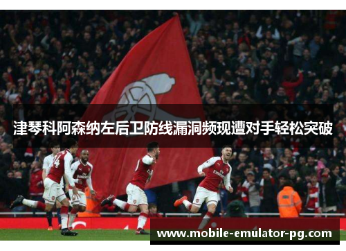 津琴科阿森纳左后卫防线漏洞频现遭对手轻松突破