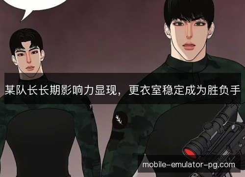 某队长长期影响力显现,更衣室稳定成为胜负手 某队长长期影响力显现,更衣室稳定成为胜负手