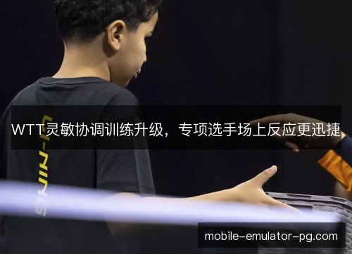 WTT灵敏协调训练升级，专项选手场上反应更迅捷